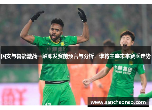 国安与鲁能激战一触即发赛前预言与分析，谁将主宰未来赛季走势