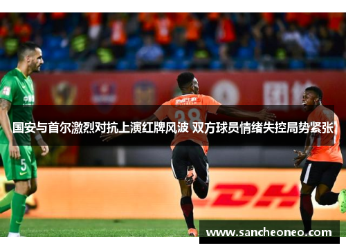 国安与首尔激烈对抗上演红牌风波 双方球员情绪失控局势紧张